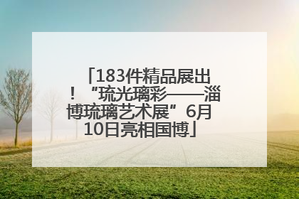 183件精品展出！“琉光璃彩——淄博琉璃艺术展”6月10日亮相国博